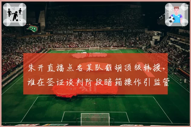 朱开直播点名某队截胡顶级韩援,谁在签证谈判阶段暗箱操作引监管介入?