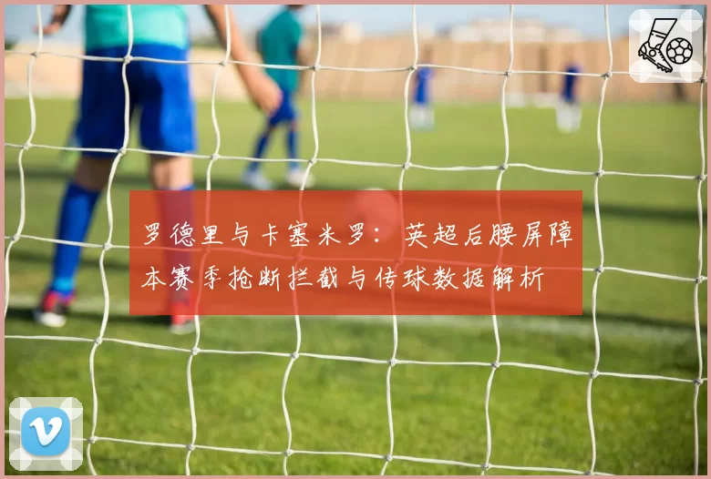 罗德里与卡塞米罗：英超后腰屏障本赛季抢断拦截与传球数据解析