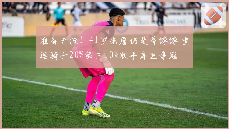 准备开抢!41岁老詹仍是香饽饽 重返骑士20%第三10%联手库里争冠