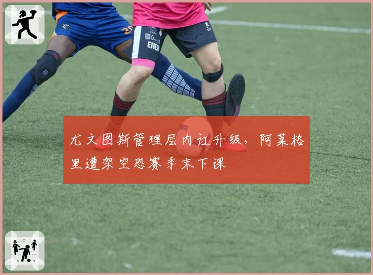 尤文图斯管理层内讧升级，阿莱格里遭架空恐赛季末下课