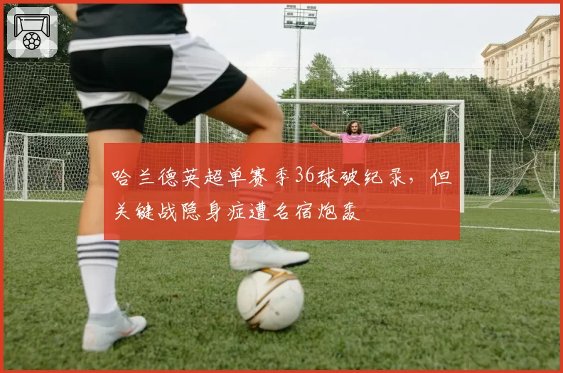 哈兰德英超单赛季36球破纪录，但关键战隐身症遭名宿炮轰