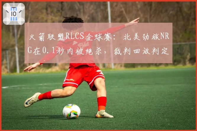 火箭联盟RLCS全球赛:北美劲旅NRG在0.1秒内被绝杀,裁判回放判定进球有效引争议