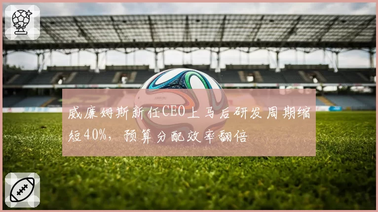 威廉姆斯新任CEO上马后研发周期缩短40%，预算分配效率翻倍