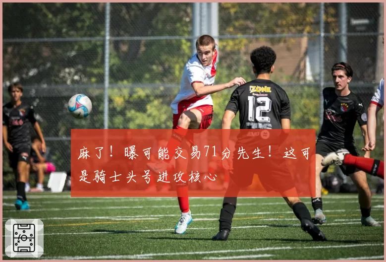 麻了！曝可能交易71分先生！这可是骑士头号进攻核心