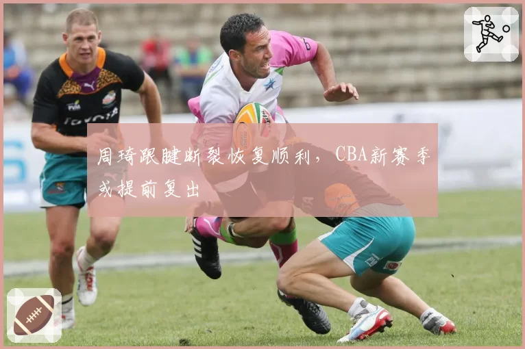 周琦跟腱断裂恢复顺利，CBA新赛季或提前复出