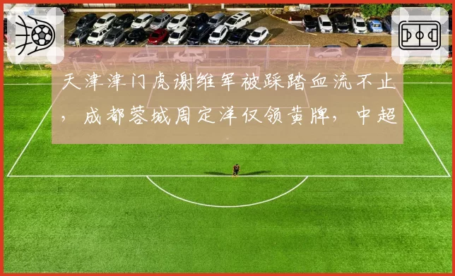 天津津门虎谢维军被踩踏血流不止,成都蓉城周定洋仅领黄牌,中超暴力犯规判罚过轻恐成联赛毒瘤