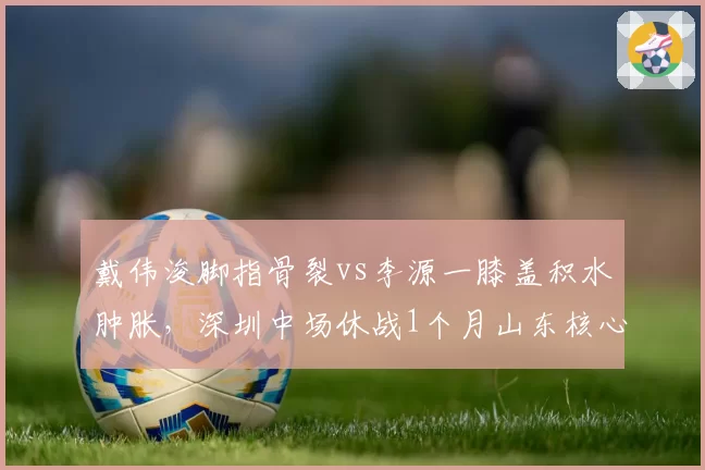 戴伟浚脚指骨裂vs李源一膝盖积水肿胀，深圳中场休战1个月山东核心已恢复对抗
