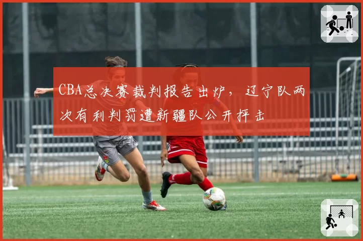 CBA总决赛裁判报告出炉,辽宁队两次有利判罚遭新疆队公开抨击