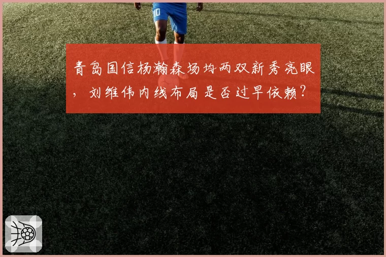 青岛国信杨瀚森场均两双新秀亮眼，刘维伟内线布局是否过早依赖？