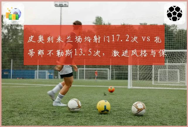 皮奥利米兰场均射门17.2次 vs 孔蒂那不勒斯13.5次,激进风格与保守哲学的意甲对决