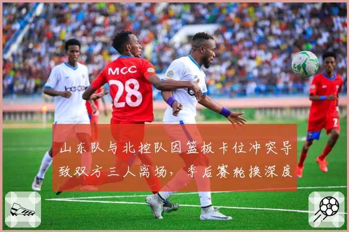 山东队与北控队因篮板卡位冲突导致双方三人离场，季后赛轮换深度受考验