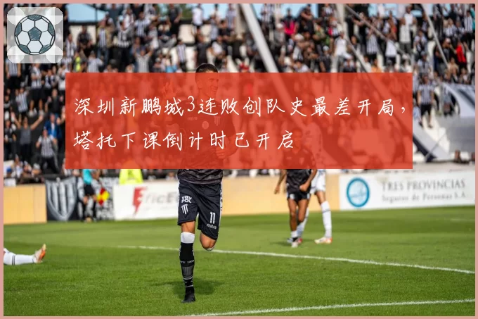 深圳新鹏城3连败创队史最差开局,塔托下课倒计时已开启
