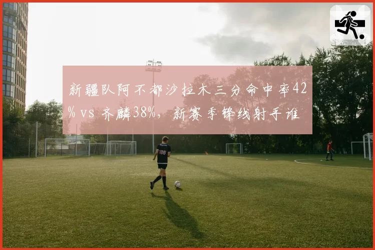 新疆队阿不都沙拉木三分命中率42% vs 齐麟38%，新赛季锋线射手谁更致命？
