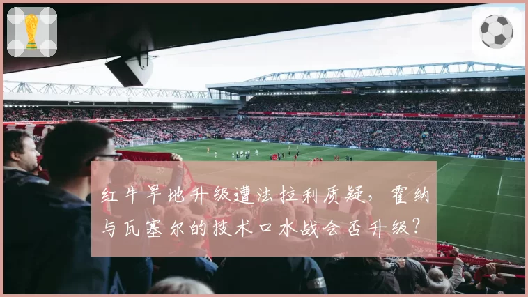 红牛旱地升级遭法拉利质疑，霍纳与瓦塞尔的技术口水战会否升级？