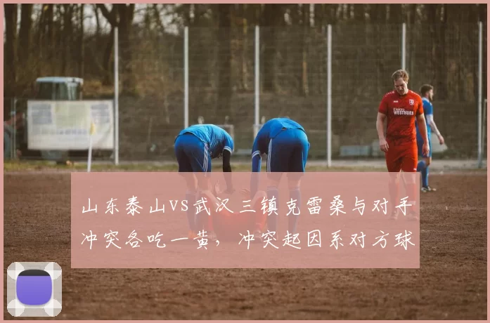 山东泰山vs武汉三镇克雷桑与对手冲突各吃一黄，冲突起因系对方球员言语挑衅