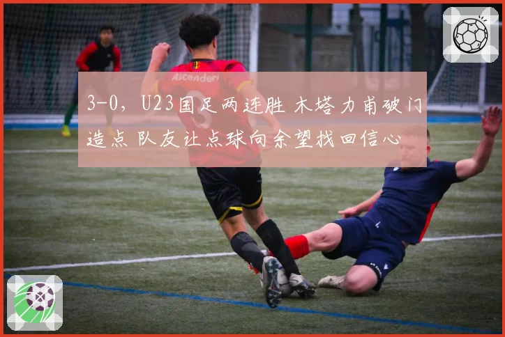 3-0，U23国足两连胜 木塔力甫破门造点 队友让点球向余望找回信心
