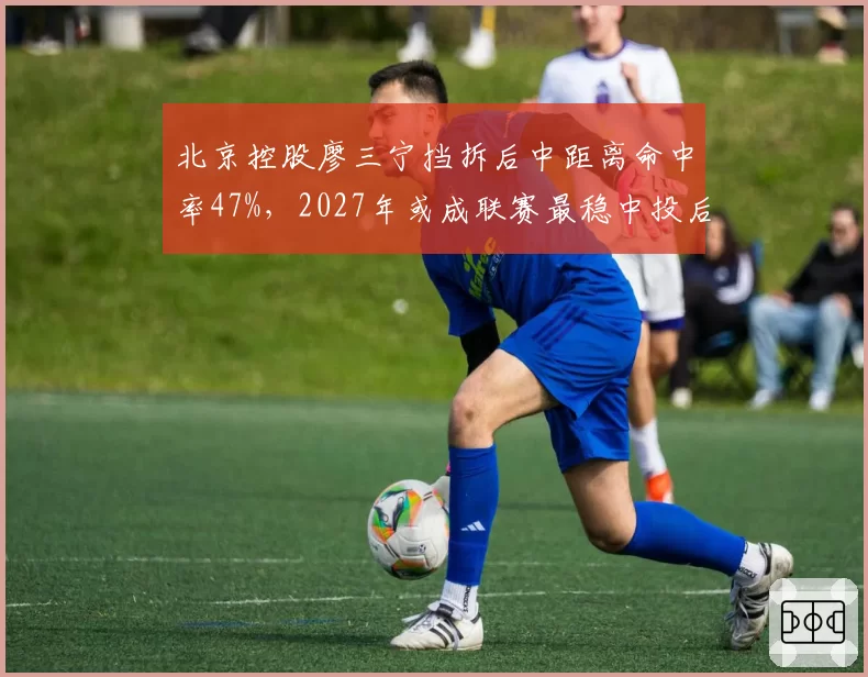 北京控股廖三宁挡拆后中距离命中率47%,2027年或成联赛最稳中投后卫
