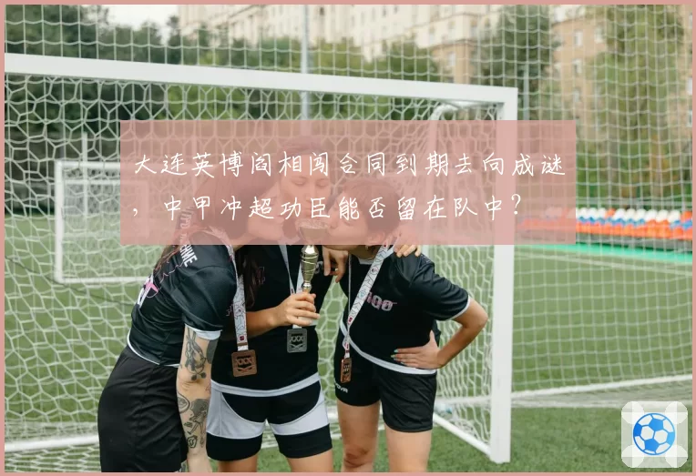 大连英博阎相闯合同到期去向成谜，中甲冲超功臣能否留在队中？