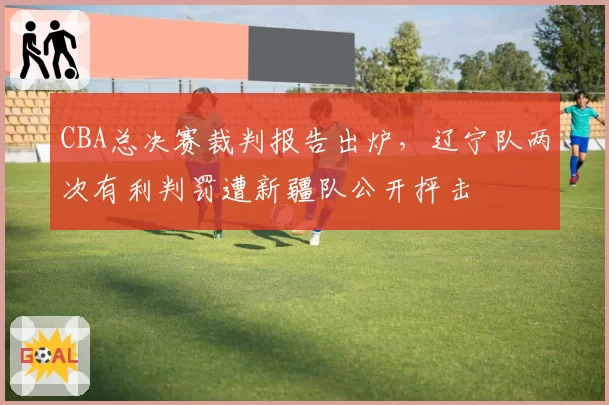 CBA总决赛裁判报告出炉,辽宁队两次有利判罚遭新疆队公开抨击