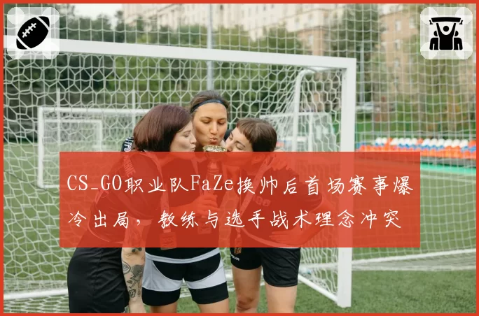 CS_GO职业队FaZe换帅后首场赛事爆冷出局，教练与选手战术理念冲突数据曝光