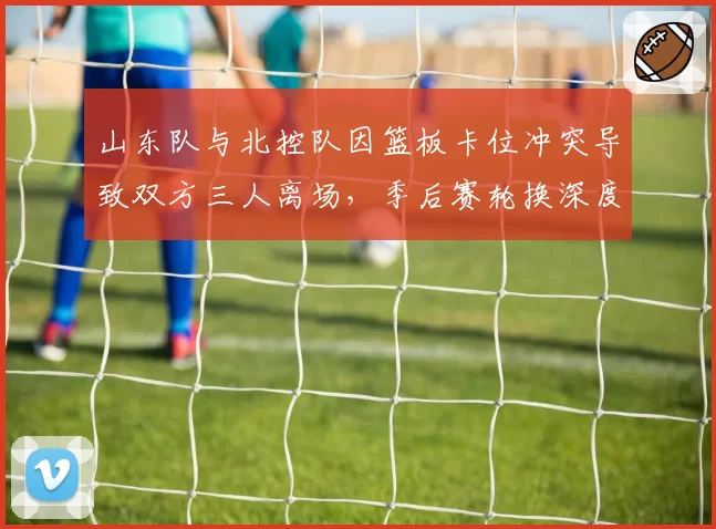 山东队与北控队因篮板卡位冲突导致双方三人离场，季后赛轮换深度受考验
