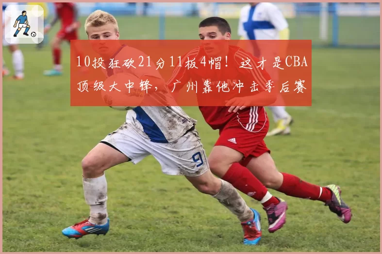 10投狂砍21分11板4帽！这才是CBA顶级大中锋，广州靠他冲击季后赛