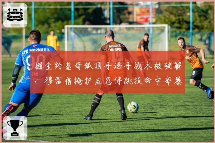 掘金约基奇弧顶手递手战术被破解，穆雷借掩护后急停跳投命中率暴跌至33%
