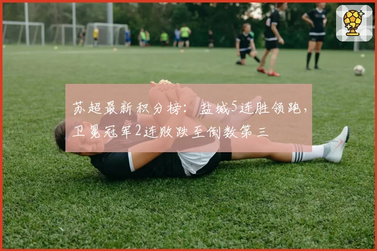 苏超最新积分榜：盐城5连胜领跑，卫冕冠军2连败跌至倒数第三