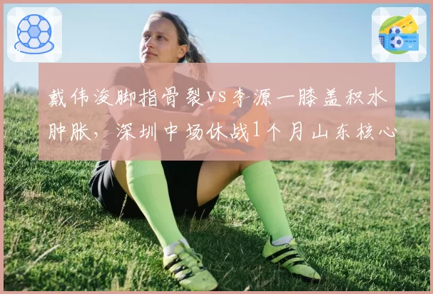 戴伟浚脚指骨裂vs李源一膝盖积水肿胀，深圳中场休战1个月山东核心已恢复对抗