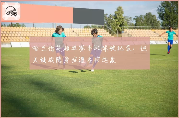 哈兰德英超单赛季36球破纪录，但关键战隐身症遭名宿炮轰