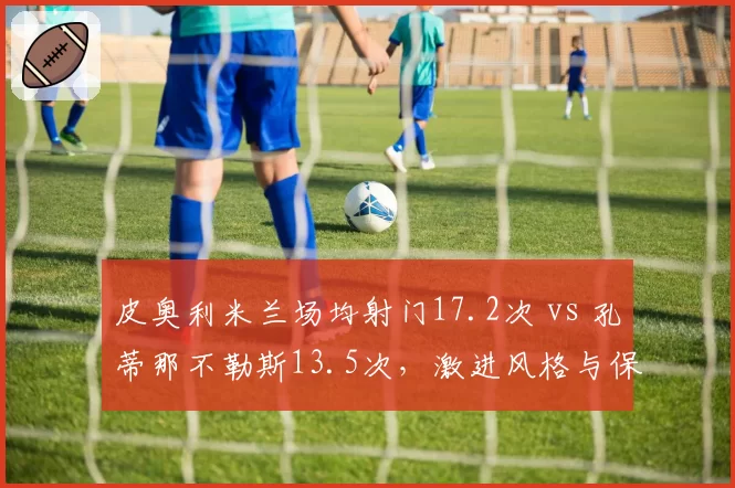 皮奥利米兰场均射门17.2次 vs 孔蒂那不勒斯13.5次,激进风格与保守哲学的意甲对决