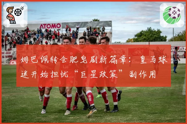 姆巴佩转会肥皂剧新篇章：皇马球迷开始担忧“巨星政策”副作用