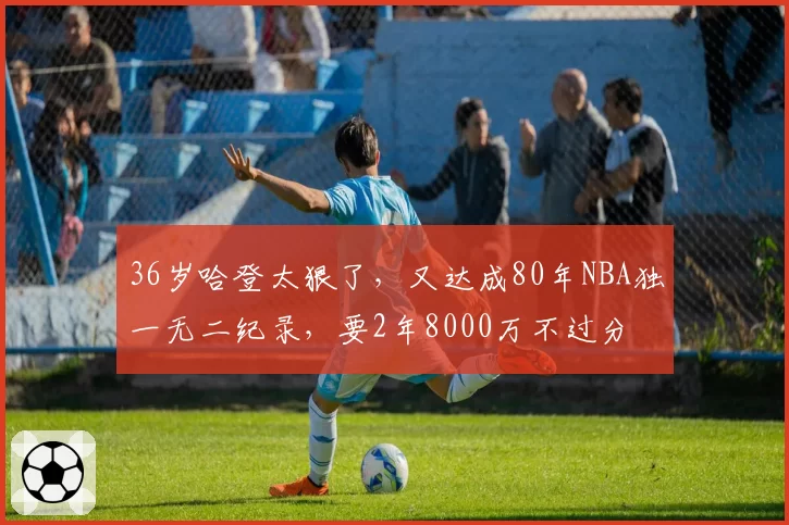 36岁哈登太狠了，又达成80年NBA独一无二纪录，要2年8000万不过分