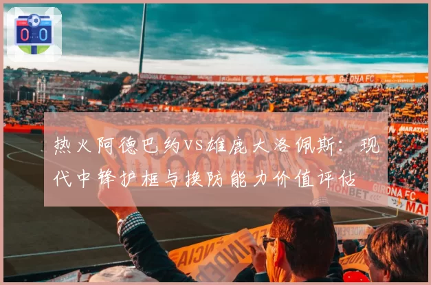热火阿德巴约vs雄鹿大洛佩斯：现代中锋护框与换防能力价值评估