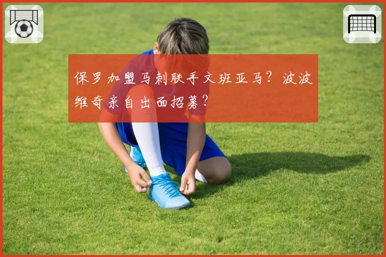 保罗加盟马刺联手文班亚马?波波维奇亲自出面招募?