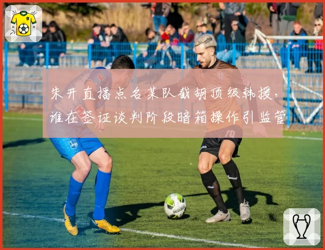 朱开直播点名某队截胡顶级韩援,谁在签证谈判阶段暗箱操作引监管介入?