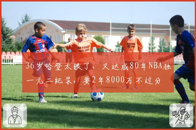 36岁哈登太狠了，又达成80年NBA独一无二纪录，要2年8000万不过分