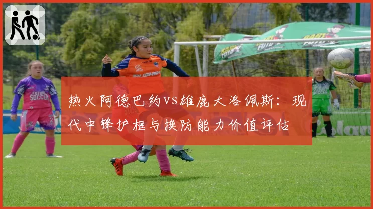 热火阿德巴约vs雄鹿大洛佩斯：现代中锋护框与换防能力价值评估