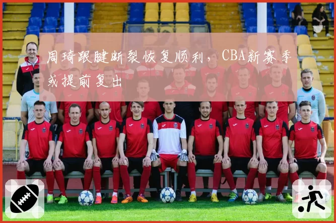 周琦跟腱断裂恢复顺利，CBA新赛季或提前复出