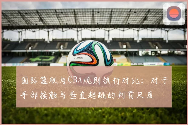 国际篮联与CBA规则执行对比:对于手部接触与垂直起跳的判罚尺度