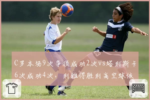 C罗本场9次争顶成功2次vs塔利斯卡6次成功4次，利雅得胜利高空球依赖谁？