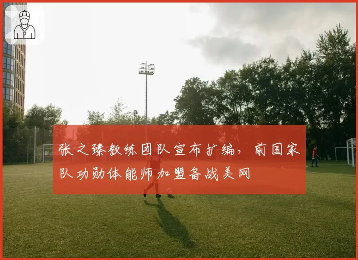 张之臻教练团队宣布扩编,前国家队功勋体能师加盟备战美网