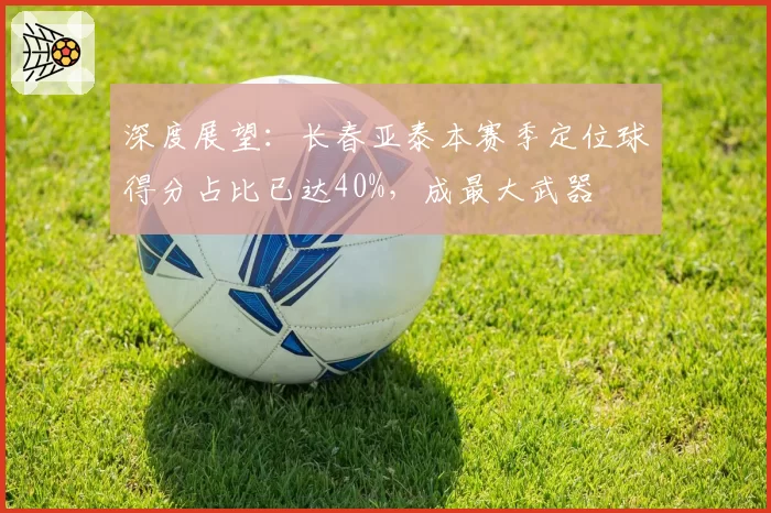 深度展望:长春亚泰本赛季定位球得分占比已达40%,成最大武器