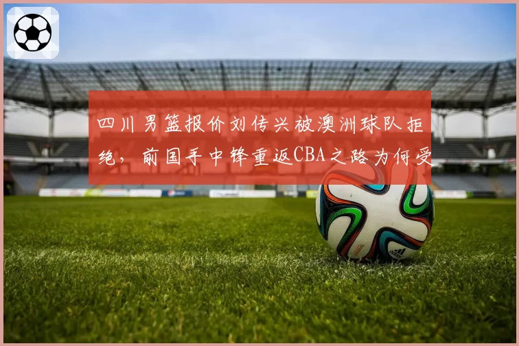 四川男篮报价刘传兴被澳洲球队拒绝，前国手中锋重返CBA之路为何受阻？