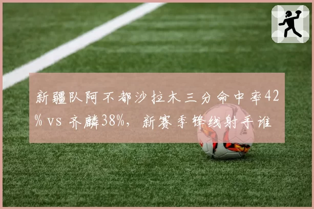 新疆队阿不都沙拉木三分命中率42% vs 齐麟38%，新赛季锋线射手谁更致命？