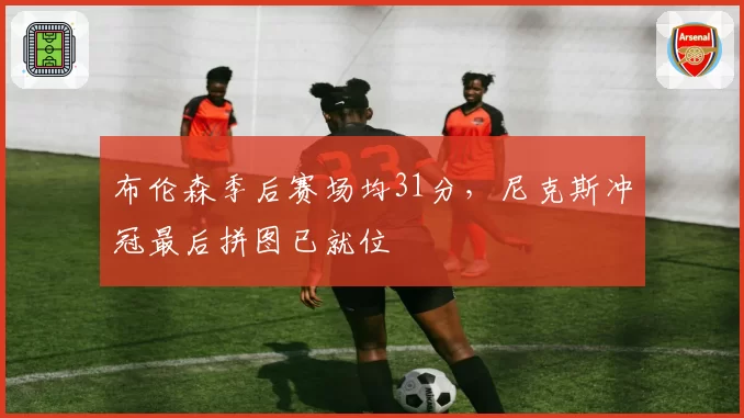 布伦森季后赛场均31分,尼克斯冲冠最后拼图已就位