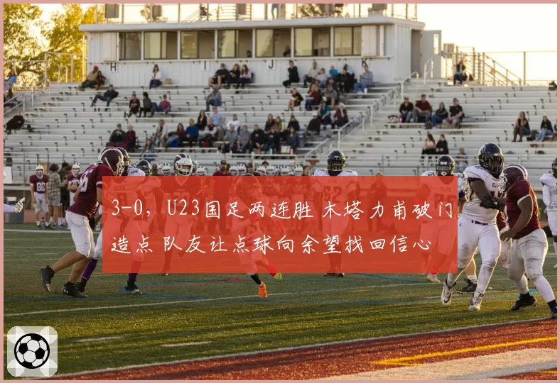 3-0，U23国足两连胜 木塔力甫破门造点 队友让点球向余望找回信心