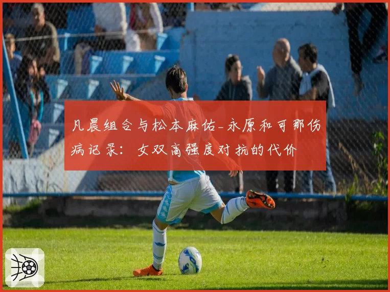 凡晨组合与松本麻佑_永原和可那伤病记录：女双高强度对抗的代价