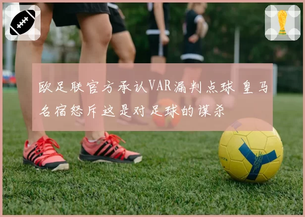 欧足联官方承认VAR漏判点球 皇马名宿怒斥这是对足球的谋杀
