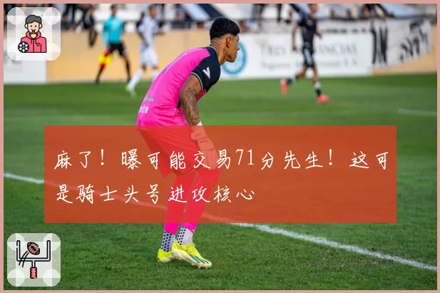 麻了！曝可能交易71分先生！这可是骑士头号进攻核心